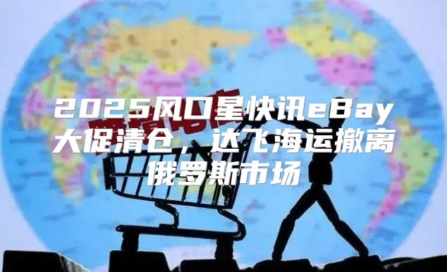 2025风口星快讯eBay大促清仓，达飞海运撤离俄罗斯市场