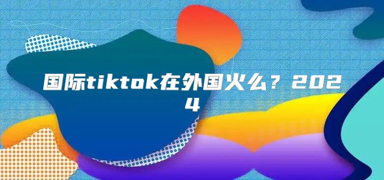 国际tiktok在外国火么？2025