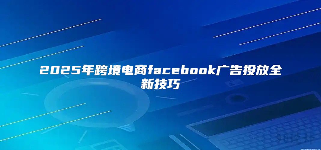 2025年跨境电商facebook广告投放全新技巧