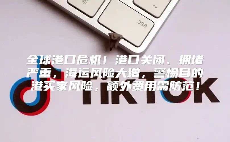全球港口危机！港口关闭、拥堵严重，海运风险大增，警惕目的港买家风险，额外费用需防范！