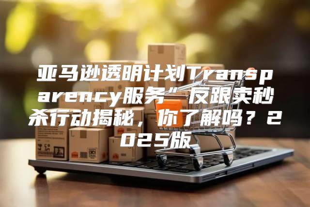 亚马逊透明计划Transparency服务”反跟卖秒杀行动揭秘，你了解吗？2025版