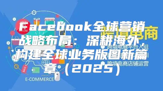 Facebook全球营销战略布局：深耕海外，构建全球业务版图新篇章2025