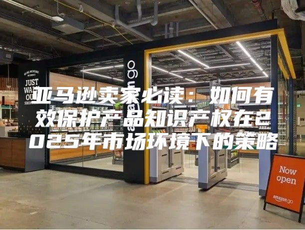 亚马逊卖家必读：如何有效保护产品知识产权在2025年市场环境下的策略