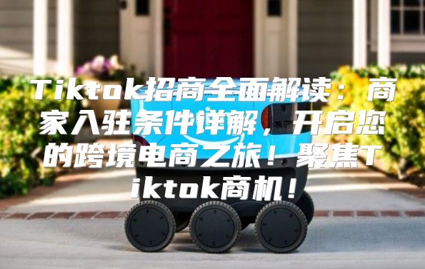 Tiktok招商全面解读：商家入驻条件详解，开启您的跨境电商之旅！聚焦Tiktok商机！