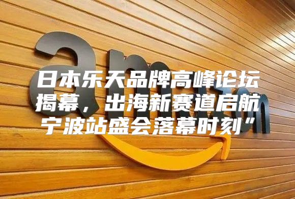 日本乐天品牌高峰论坛揭幕，出海新赛道启航宁波站盛会落幕时刻”