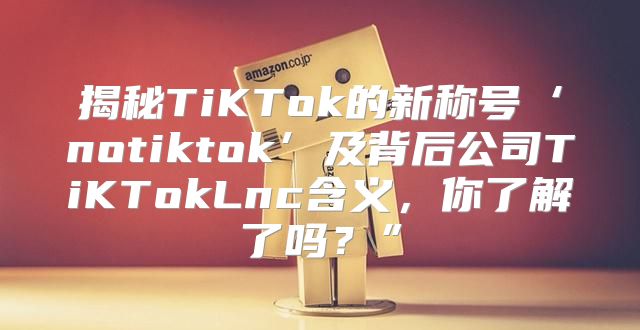 揭秘TiKTok的新称号‘notiktok’及背后公司TiKTokLnc含义，你了解了吗？”