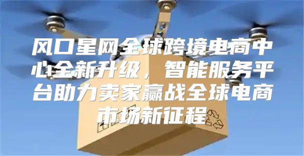 风口星网全球跨境电商中心全新升级，智能服务平台助力卖家赢战全球电商市场新征程