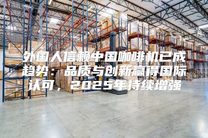 外国人信赖中国咖啡机已成趋势：品质与创新赢得国际认可，2025年持续增强