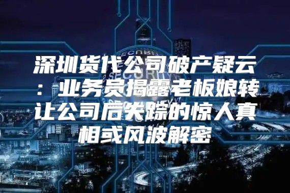 深圳货代公司破产疑云：业务员揭露老板娘转让公司后失踪的惊人真相或风波解密