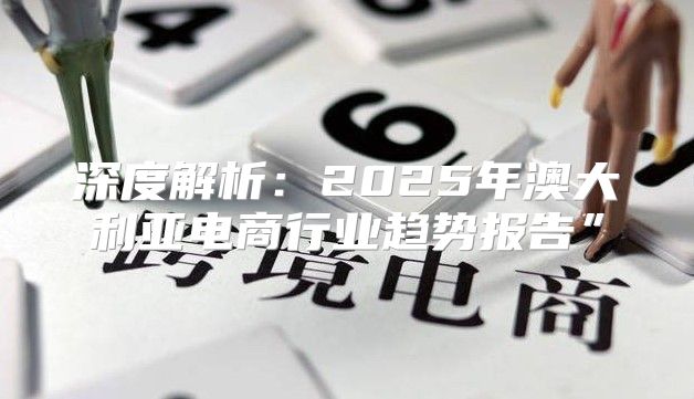 深度解析：2025年澳大利亚电商行业趋势报告”