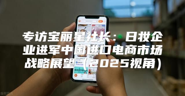 专访宝丽星社长：日妆企业进军中国进口电商市场战略展望2025视角