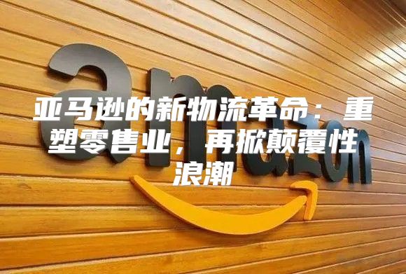 亚马逊的新物流革命：重塑零售业，再掀颠覆性浪潮