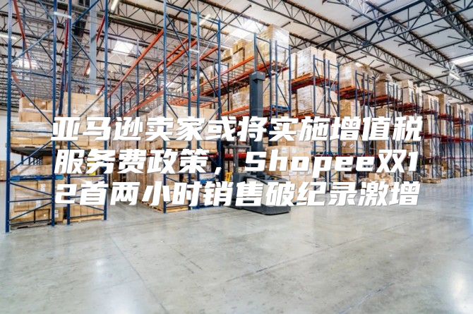 亚马逊卖家或将实施增值税服务费政策，Shopee双12首两小时销售破纪录激增