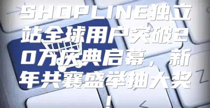 SHOPLINE独立站全球用户突破20万庆典启幕，新年共襄盛举抽大奖！