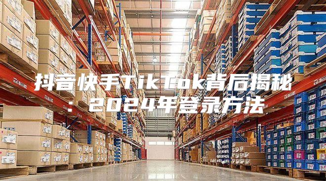 抖音快手TikTok背后揭秘：2025年登录方法