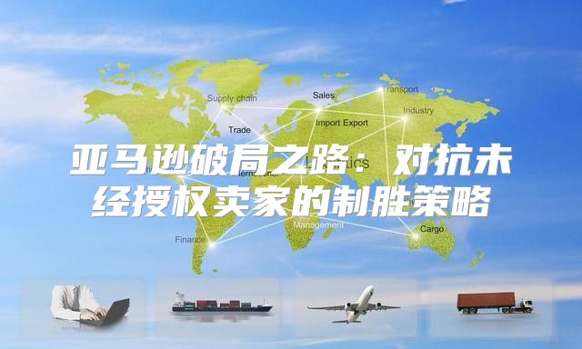 亚马逊破局之路：对抗未经授权卖家的制胜策略