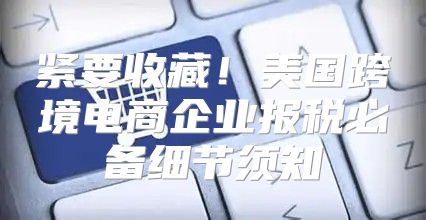 紧要收藏！美国跨境电商企业报税必备细节须知