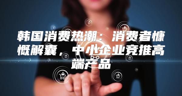 韩国消费热潮：消费者慷慨解囊，中小企业竞推高端产品