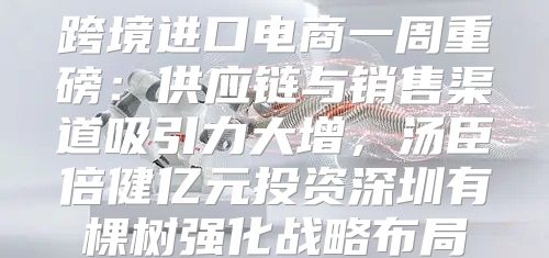 跨境进口电商一周重磅：供应链与销售渠道吸引力大增，汤臣倍健亿元投资深圳有棵树强化战略布局