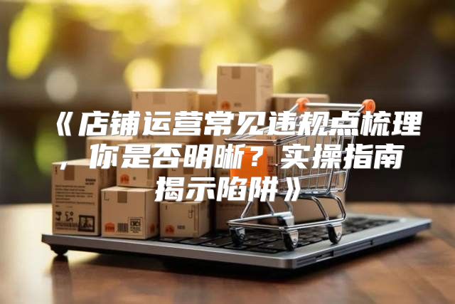 店铺运营常见违规点梳理，你是否明晰？实操指南揭示陷阱