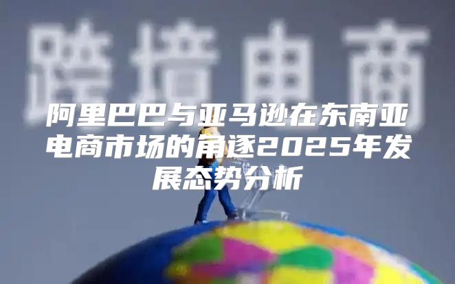阿里巴巴与亚马逊在东南亚电商市场的角逐2025年发展态势分析