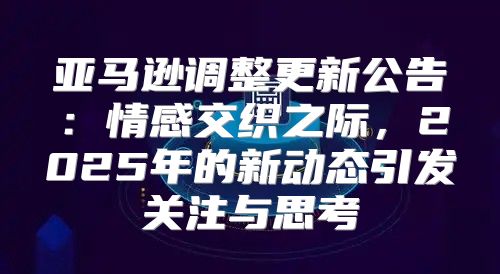 亚马逊调整更新公告：情感交织之际，2025年的新动态引发关注与思考