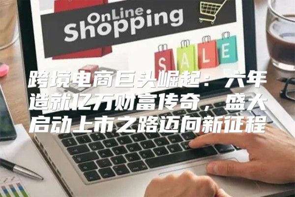 跨境电商巨头崛起：六年造就亿万财富传奇，盛大启动上市之路迈向新征程