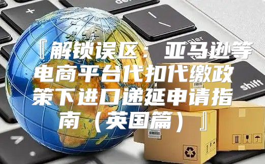 『解锁误区：亚马逊等电商平台代扣代缴政策下进口递延申请指南英国篇』