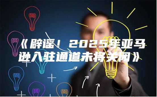 辟谣！2025年亚马逊入驻通道未将关闭