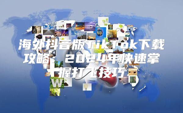 海外抖音版TikTok下载攻略：2025年快速掌握打飞技巧