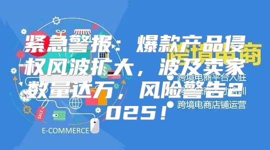 紧急警报：爆款产品侵权风波扩大，波及卖家数量达万，风险警告2025！
