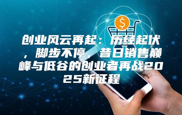 创业风云再起：历经起伏，脚步不停，昔日销售巅峰与低谷的创业者再战2025新征程