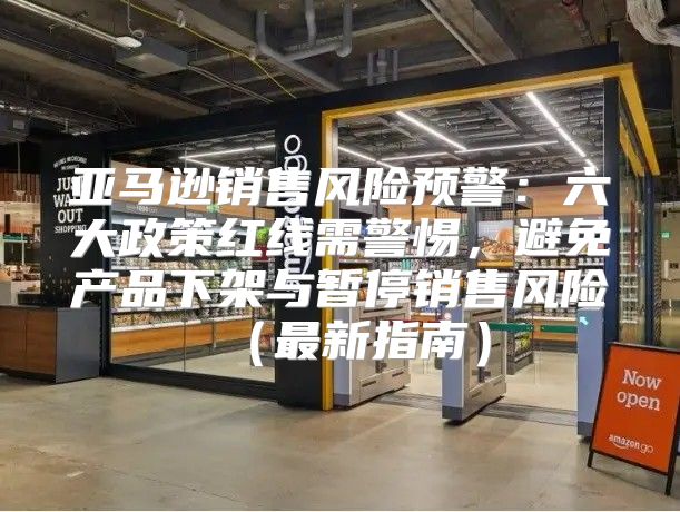 亚马逊销售风险预警：六大政策红线需警惕，避免产品下架与暂停销售风险最新指南