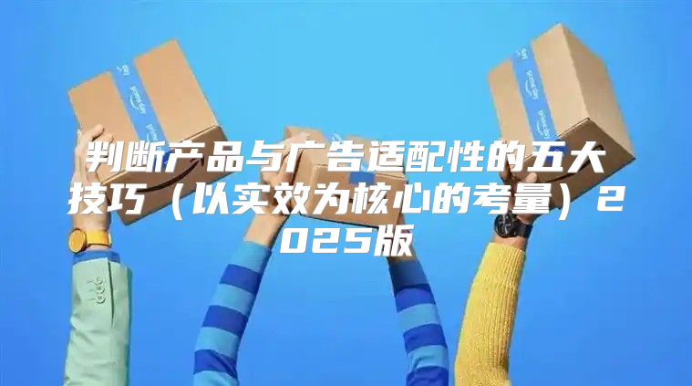 判断产品与广告适配性的五大技巧以实效为核心的考量2025版