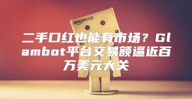 二手口红也能有市场？Glambot平台交易额逼近百万美元大关