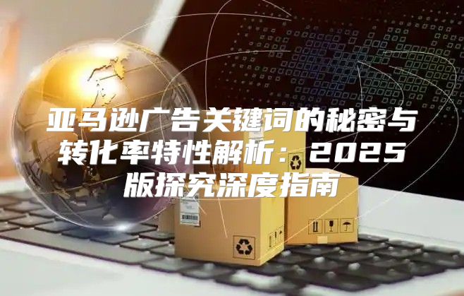 亚马逊广告关键词的秘密与转化率特性解析：2025版探究深度指南
