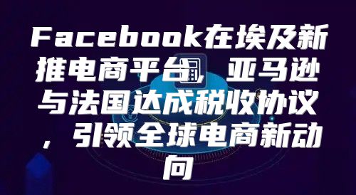 Facebook在埃及新推电商平台，亚马逊与法国达成税收协议，引领全球电商新动向