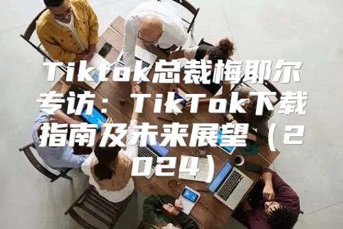 Tiktok总裁梅耶尔专访：TikTok下载指南及未来展望2025
