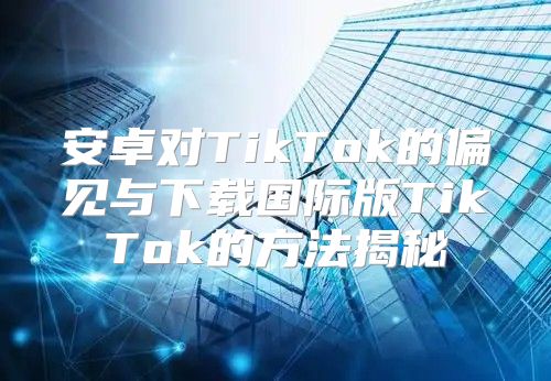 安卓对TikTok的偏见与下载国际版TikTok的方法揭秘