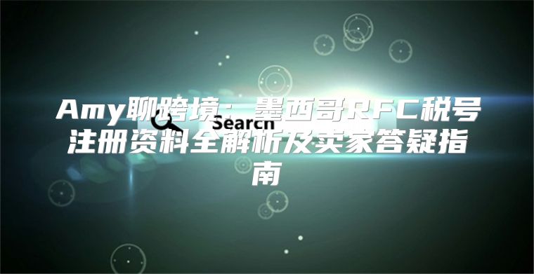 Amy聊跨境：墨西哥RFC税号注册资料全解析及卖家答疑指南