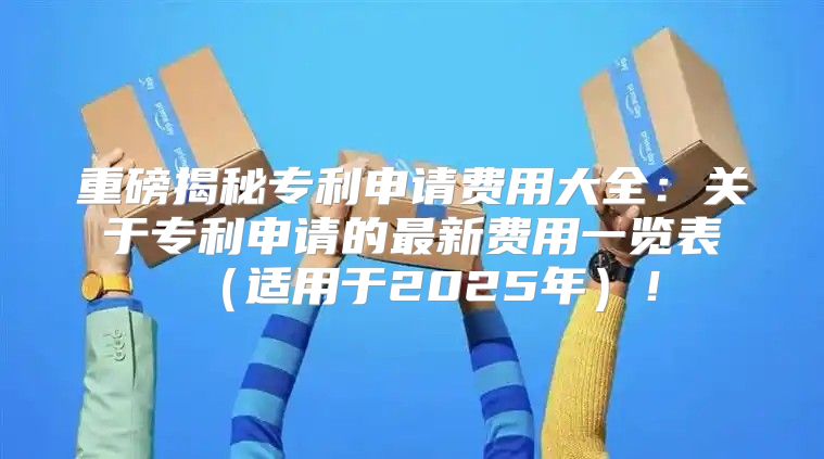 重磅揭秘专利申请费用大全：关于专利申请的最新费用一览表适用于2025年！