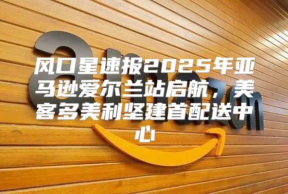风口星速报2025年亚马逊爱尔兰站启航，美客多美利坚建首配送中心