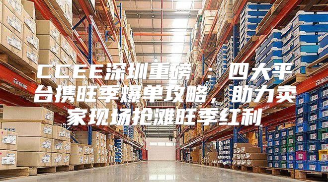 CCEE深圳重磅⑦：四大平台携旺季爆单攻略，助力卖家现场抢滩旺季红利