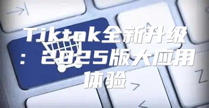 Tiktok全新升级：2025版大应用体验