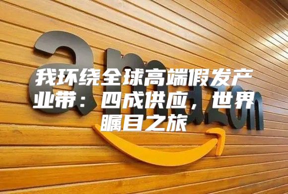 我环绕全球高端假发产业带：四成供应，世界瞩目之旅