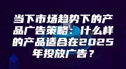 当下市场趋势下的产品广告策略：什么样的产品适合在2025年投放广告？