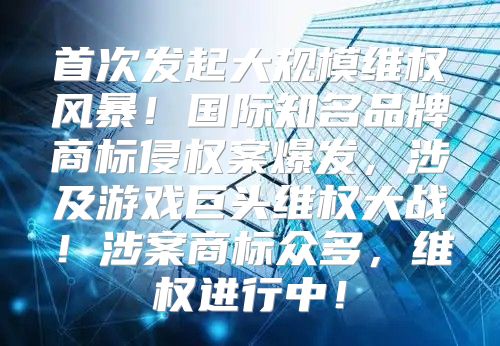 首次发起大规模维权风暴！国际知名品牌商标侵权案爆发，涉及游戏巨头维权大战！涉案商标众多，维权进行中！