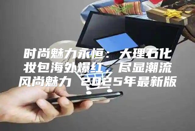 时尚魅力永恒：大理石化妆包海外爆红，尽显潮流风尚魅力 2025年最新版