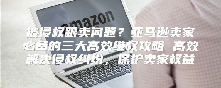 被侵权跟卖问题？亚马逊卖家必备的三大高效维权攻略 高效解决侵权纠纷，保护卖家权益