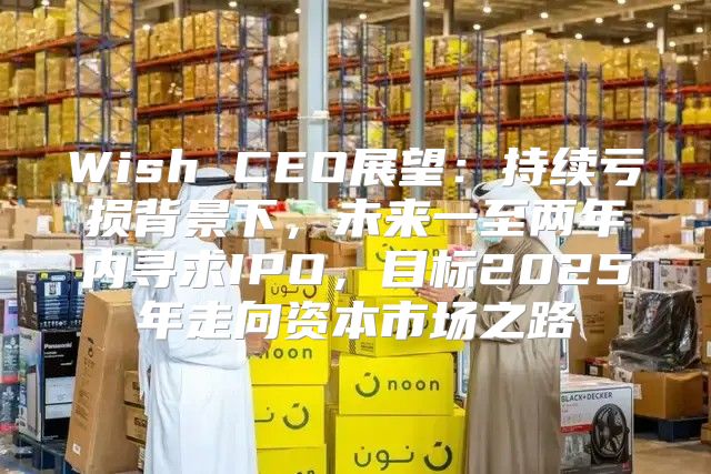 Wish CEO展望：持续亏损背景下，未来一至两年内寻求IPO，目标2025年走向资本市场之路